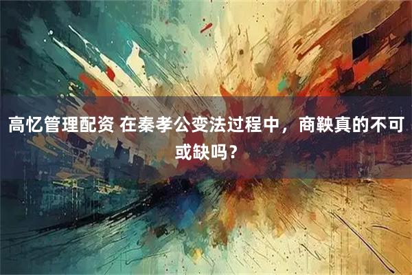 高忆管理配资 在秦孝公变法过程中，商鞅真的不可或缺吗？