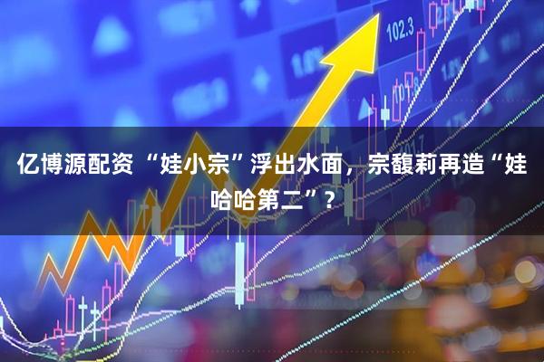 亿博源配资 “娃小宗”浮出水面，宗馥莉再造“娃哈哈第二”？