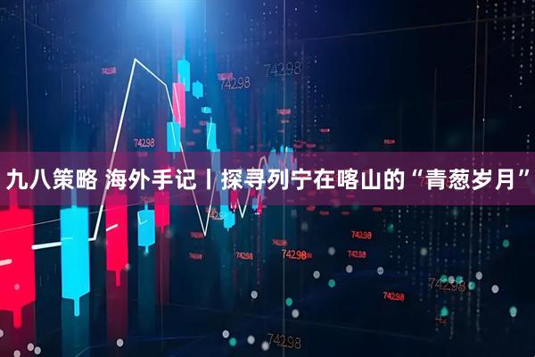 九八策略 海外手记丨探寻列宁在喀山的“青葱岁月”