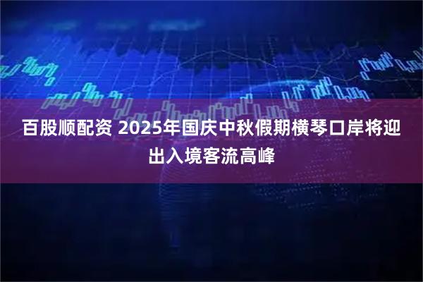 百股顺配资 2025年国庆中秋假期横琴口岸将迎出入境客流高峰