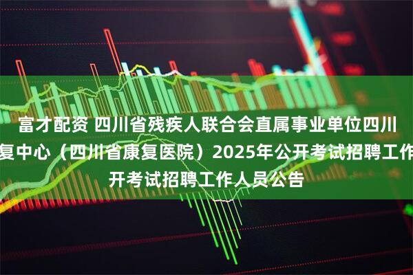 富才配资 四川省残疾人联合会直属事业单位四川省八一康复中心（四川省康复医院）2025年公开考试招聘工作人员公告