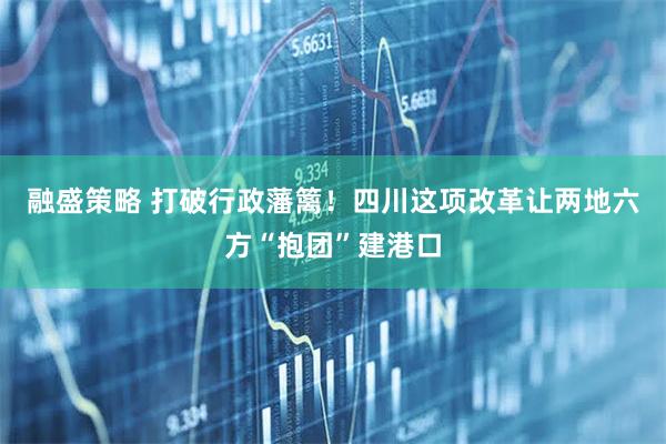 融盛策略 打破行政藩篱！四川这项改革让两地六方“抱团”建港口