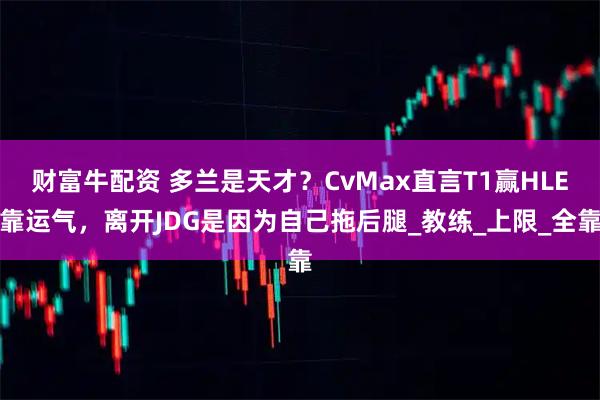 财富牛配资 多兰是天才？CvMax直言T1赢HLE靠运气，离开JDG是因为自己拖后腿_教练_上限_全靠