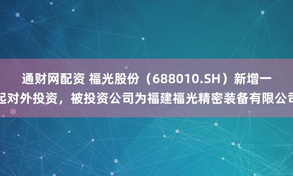 通财网配资 福光股份（688010.SH）新增一起对外投资，被投资公司为福建福光精密装备有限公司