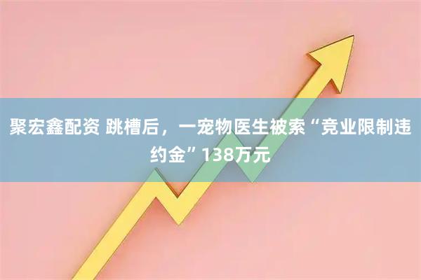 聚宏鑫配资 跳槽后，一宠物医生被索“竞业限制违约金”138万元