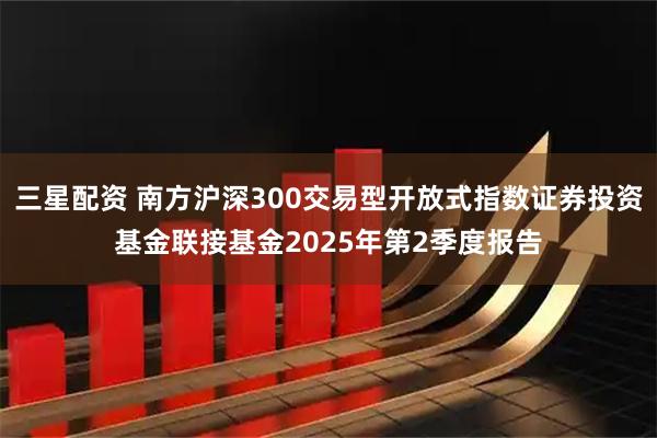 三星配资 南方沪深300交易型开放式指数证券投资基金联接基金2025年第2季度报告