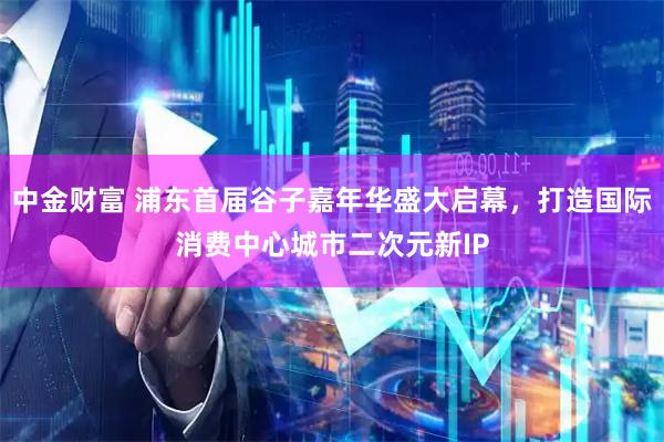 中金财富 浦东首届谷子嘉年华盛大启幕，打造国际消费中心城市二次元新IP