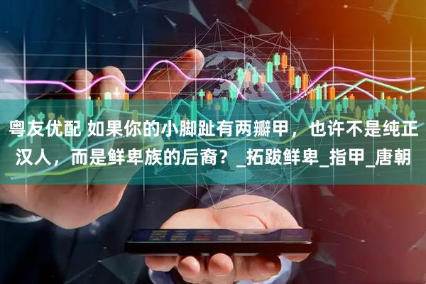 粤友优配 如果你的小脚趾有两瓣甲，也许不是纯正汉人，而是鲜卑族的后裔？_拓跋鲜卑_指甲_唐朝