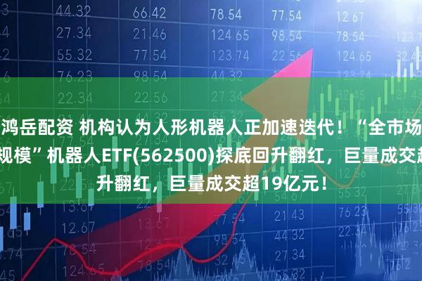 鸿岳配资 机构认为人形机器人正加速迭代！“全市场唯一百亿规模”机器人ETF(562500)探底回升翻红，巨量成交超19亿元！