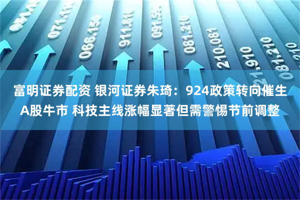 富明证券配资 银河证券朱琦：924政策转向催生A股牛市 科技主线涨幅显著但需警惕节前调整